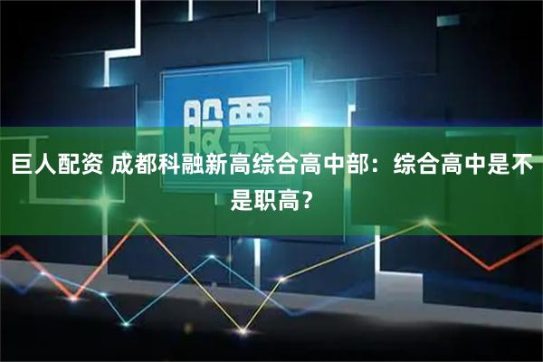 巨人配资 成都科融新高综合高中部：综合高中是不是职高？