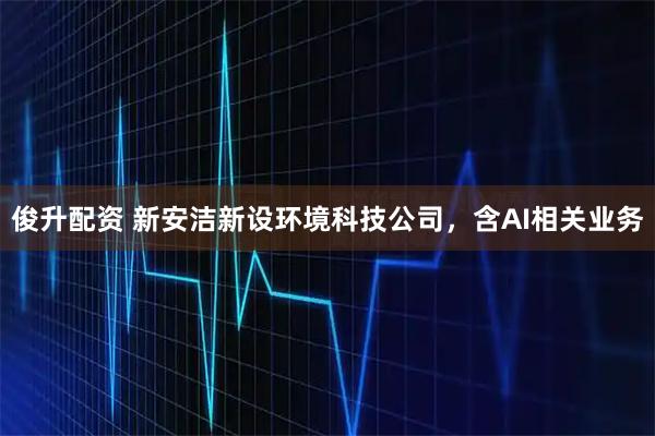 俊升配资 新安洁新设环境科技公司，含AI相关业务