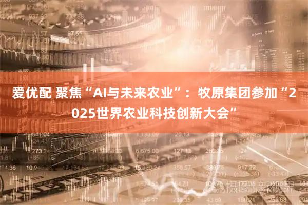 爱优配 聚焦“AI与未来农业”：牧原集团参加“2025世界农业科技创新大会”