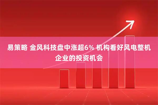 易策略 金风科技盘中涨超6% 机构看好风电整机企业的投资机会