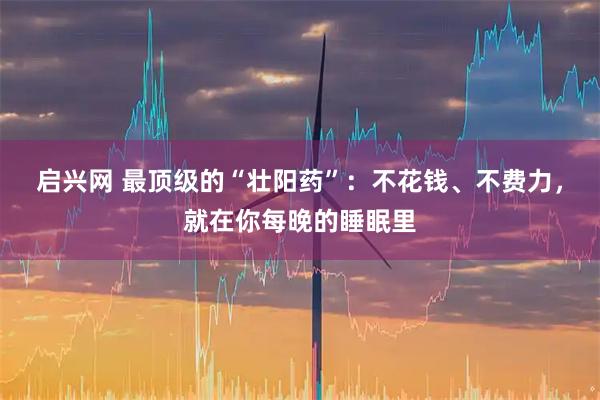 启兴网 最顶级的“壮阳药”：不花钱、不费力，就在你每晚的睡眠里