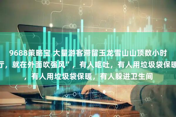 9688策略宝 大量游客滞留玉龙雪山山顶数小时,“开始不让进大厅,就在外面吹强风”,有人呕吐,有人用垃圾袋保暖,有人躲进卫生间