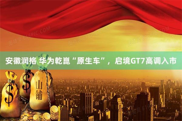 安徽润格 华为乾崑“原生车”,启境GT7高调入市