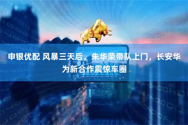 申银优配 风暴三天后，朱华荣带队上门，长安华为新合作震惊车圈