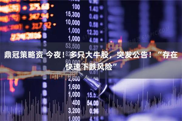鼎冠策略资 今夜！多只大牛股，突发公告！“存在快速下跌风险”