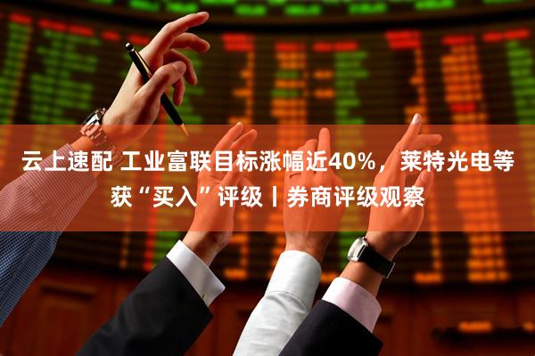 云上速配 工业富联目标涨幅近40%，莱特光电等获“买入”评级丨券商评级观察